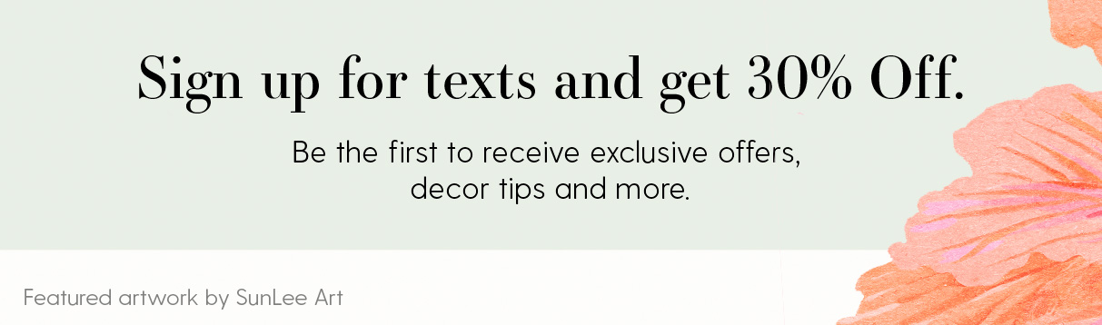 Sign up for texts and get 30% off. Be the first to receive exclusive offers, decor tips and more. Featured artwork by SunLee Art.