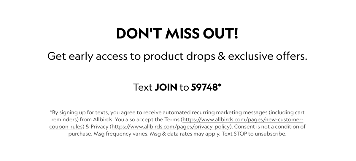 Don’t miss out! Get early access to product drops & exclusive offers. Text JOIN to 59748* *By signing up for texts, you agree to receive automated recurring marketing messages (including cart reminders) from Allbirds. You also accept the Terms (https://allbirds.com/pages/new-customer-coupon-rules) & Privacy (https://allbirds.com/pages/privacy-policy). Consent is not a condition of purchase. Msg frequency varies. Msg & data rates may apply. Text STOP to unsubscribe.