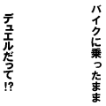 バイクに乗ったままデュエルだって!?