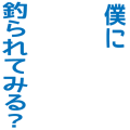 僕に釣られてみる？