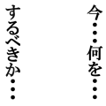今・・・何を・・・するべきか・・・