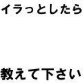 イラっとしたら教えて下さい