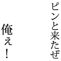 ピンと来たぜ　俺ぇ！