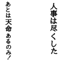 人事は尽くした あとは天命あるのみ！