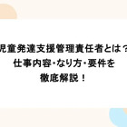児童発達支援管理責任者とは？仕事内容・なり方・要件を徹底解説！