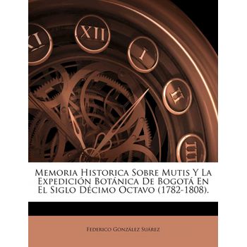 Memoria Historica Sobre Mutis Y La Expedición Botánica De Bogotá En El Siglo Décimo Octavo (1782-1808).