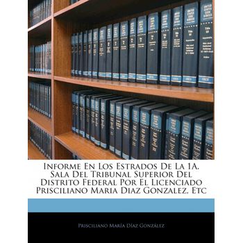 Informe En Los Estrados De La 1a. Sala Del Tribunal Superior Del Distrito Federal Por El Licenciado Prisciliano Maria Diaz Gonzalez, Etc