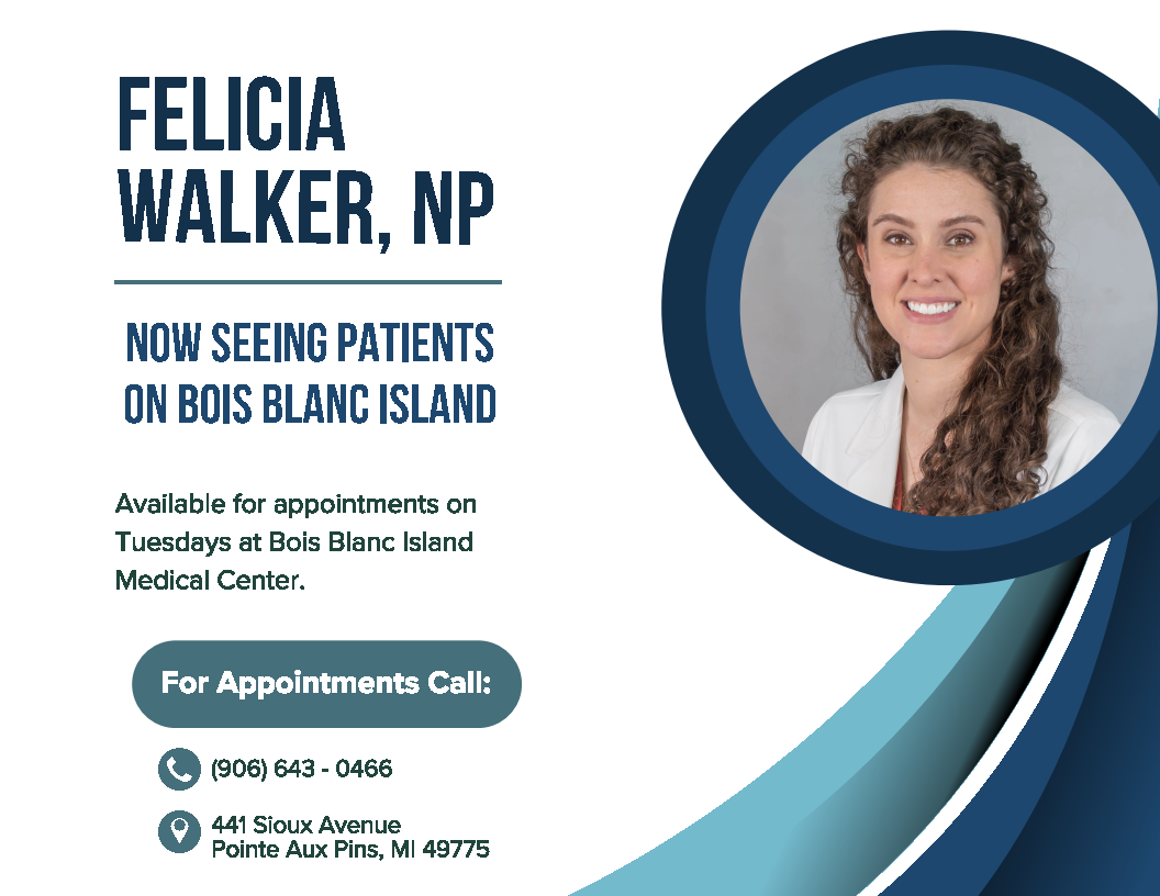 Felicia Walker, NP now seeing patients on Bois Blanc Island. Appointments Tuesdays at Bois Blanc Island Medical Center. Call 906-643-0466. 441 Sioux Avenue, Pointe Aux Pins, MI 49775.