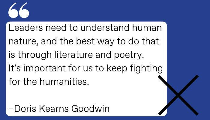 Quote: “Leaders need to understand human nature, and the best way to do that is through literature and poetry. It's important for us to keep fighting for the humanities.” - Doris Kearns Goodwin