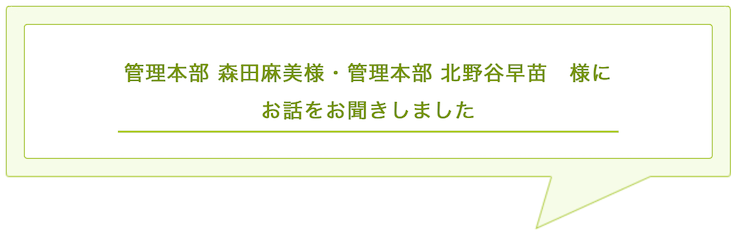 管理本部 森田麻美様・管理本部 北野谷早苗　様に お話をお聞きしました