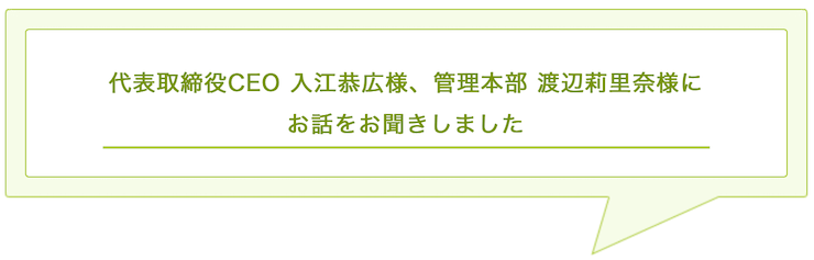 代表取締役CEO 入江恭広様、管理本部 渡辺莉里奈様に お話をお聞きしました