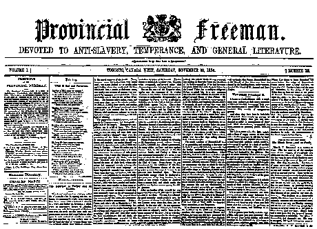 Provincial Freeman was a newspaper that published weekly articles written by African Americans living in the Province of Canada West. The first number ever published by the paper was issued on March 24, 1854 in Windsor, Ontario. The purpose of the paper was to help inspire African Americans in United States to move to the more progressive Canada, and to guide the already living Black persons in Canada to a better lifestyle. The paper was ultimately shut down due to lack of funding on August 22, 1857.