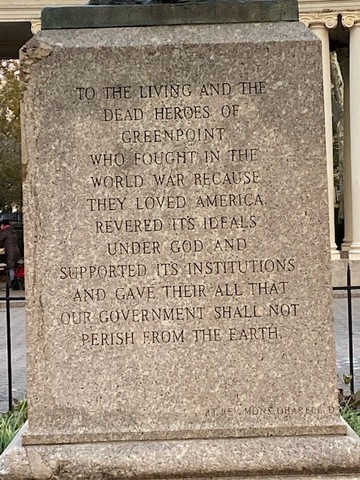 TO THE LIVING AND THE / DEAD HEROES OF / GREENPOINT / WHO FAUGHT IN THE / WORLD WAR BECAUSE / THEY LOVED AMERICA / REVERED ITS IDEALS / UNDER GOD AND / SUPPORTED ITS INSTITUTIONS / AND GAVE THEIR ALL THAT / OUR GOVERNMENT SHALL NOT / PERISH FROM THE EARTH