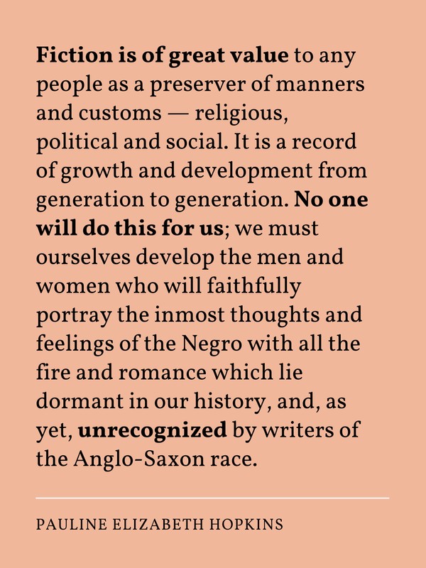 Fiction is of great value to any people as a preserver of manners and customs—religious, political and social. It is a record of growth and development from generation to generation. No one will do this for us; we must ourselves develop the men and women who will faithfully portray the inmost thoughts and feelings of the Negro with all the fire and romance which lie dormant in our history, and, as yet, unrecognized by writers of the Anglo-Saxon race.