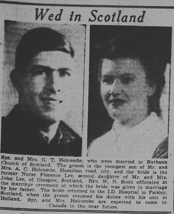 Following their wedding, Florence (Lee) Holcombe went right back to nursing and her husband, G.T., right back to Holland.  (transcript) Spr. And Mrs. G. T. Holcombe, who were married in Burbank Church of Scotland. The groom is the youngest son of Mr. and Mrs. A. C. Holcombe, Hamilton road, city, and the bride is the former Nurse Florence Lee, second daughter of Mr. and Mrs. John Lee, of Glasgow, Scotland. Rev. W. N. Scott officiated at the marriage ceremony at which the bride was given away by her father. The bride returned to the I.D. Hospital in Paisley, Scotland, when the groom resumed his duties with his unit in Holland. Spr. And Mrs. Holcombe are expected to come to Canada in the near future.