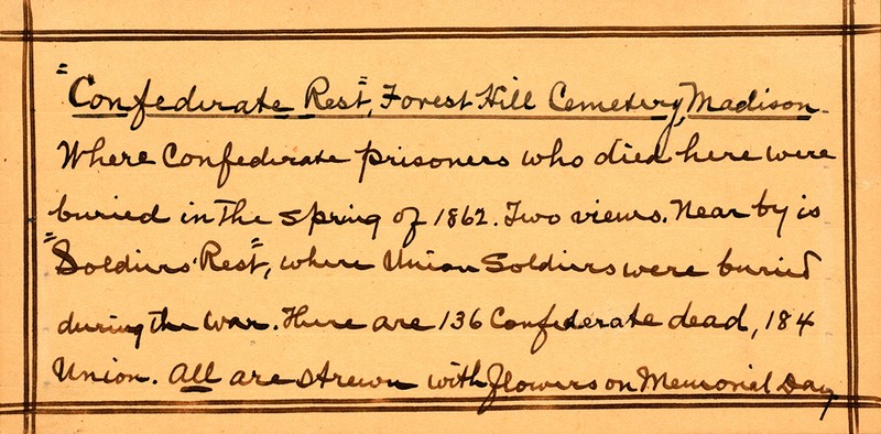 Confederate Rest Forest Hill Cemetery, Madison. Where Confederate prisoners who died here were buried in the spring of 1862. Two views, near by is Soldiers’ Rest where Union Soldiers were buried during the War. There are 136 Confederate dead, 184 Union. All are strewn with flowers on Memorial Day. 
