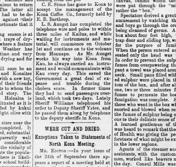 "This saved...a great deal of...trouble during the cholera scare. In former times they had to send passengers overland, which took two days. Lately, Sheriff...telephoned his orders...and..passed them along by telephone to...Kona"  HIGaz Oct 4,1895