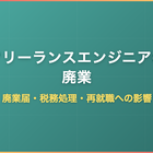 フリーランスエンジニアの廃業｜廃業届・税務処理・再就職への影響を徹底解説