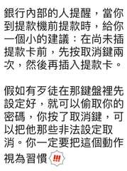 銀行內部的人提醒,當你
到提款機前提款時,給你
一個小的建議:在尚未插
提款卡前⋯⋯