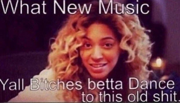 A meme featuring a picture of Beyonce with text overlay that reads "What New Music Yall Bitches betta Dance to this old shit."