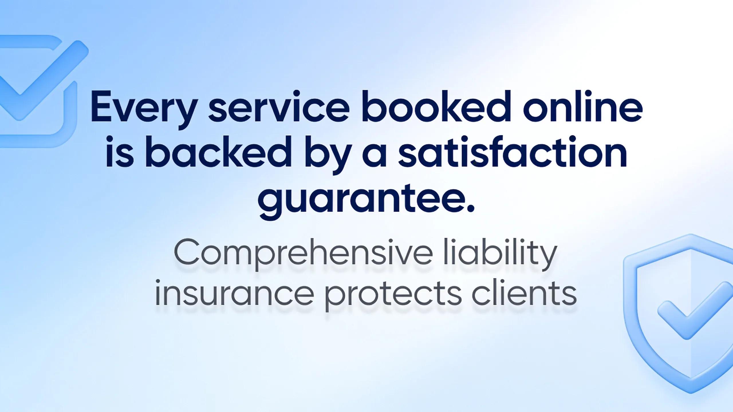 Every service booked online is backed by a satisfaction guarantee.; Comprehensive liability insurance protects clients