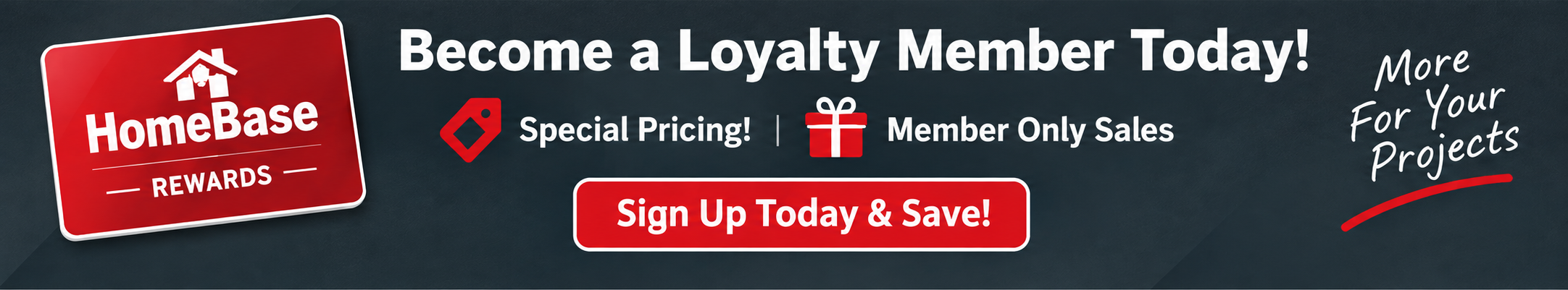 Become a HomeBase Rewards loyalty member today — special pricing, member only sales, weekly coupons. Sign up today and save.