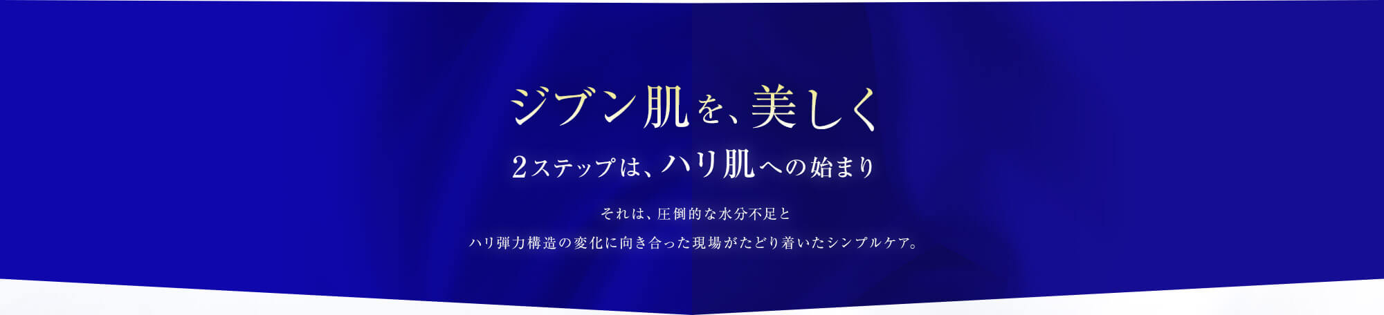 ジブン肌を、美しく。2ステップは、 ハリ肌への始まり。