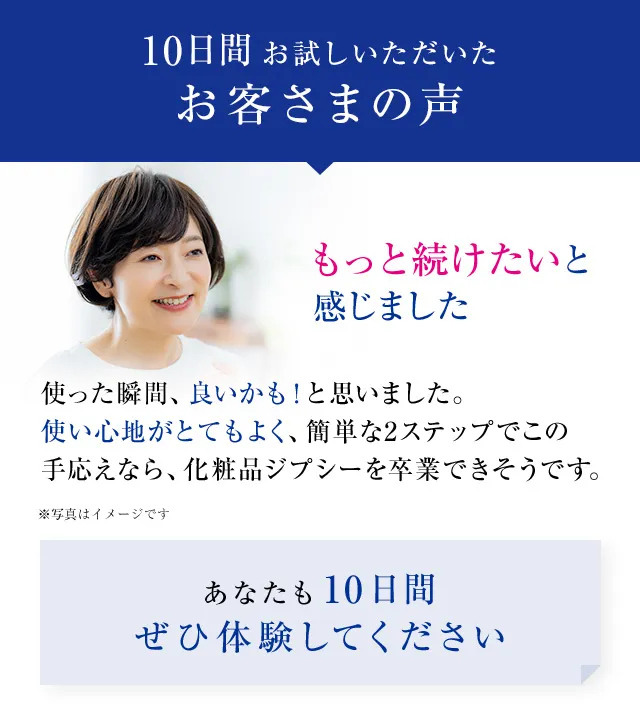 10日間お試しいただいたお客様の声 もっと続けたいと感じました 使った瞬間、良いかも!と思いました。使い心地がとてもよく、簡単な2ステップでこの手応えなら、化粧品ジプシーを卒業できそうです。 あなたも10日間ぜひ体験してください