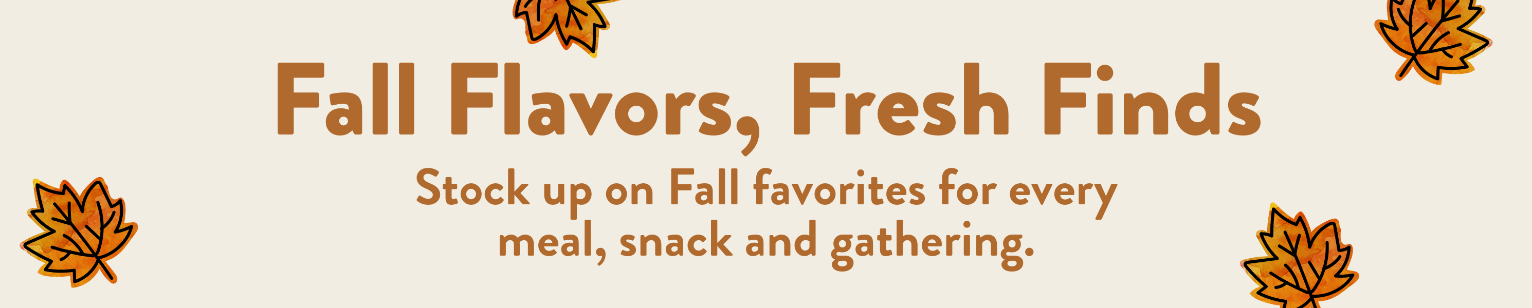Fall Flavors, Fresh Finds. Stock up on fall favorites for every meal, snack, and gathering.