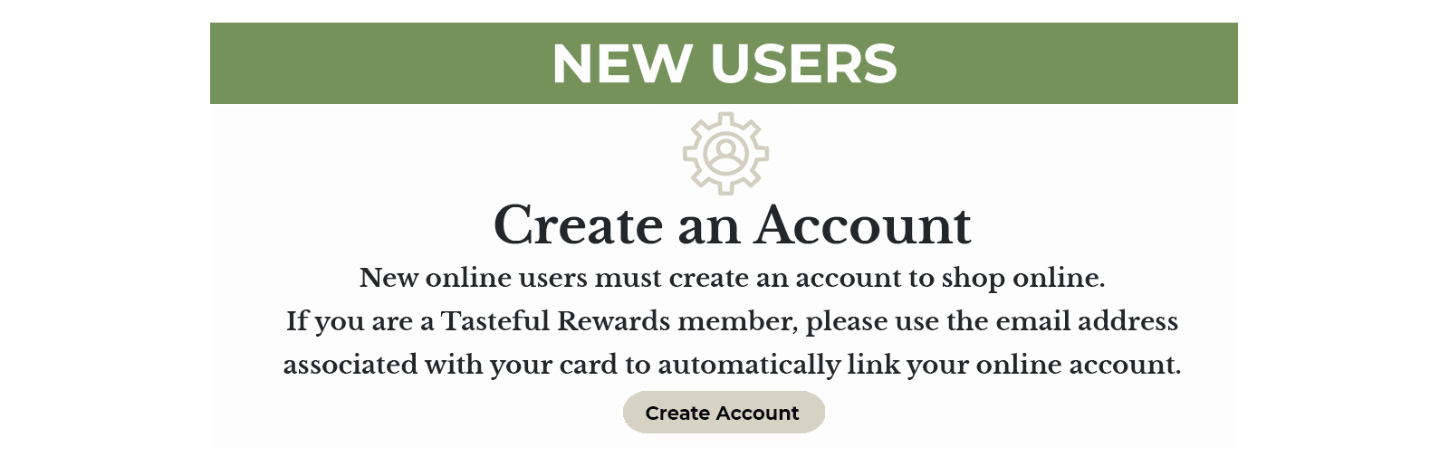 NEW USERS - Create an Account - New online users must create an account to shop online. If you are a Tasteful Rewards member, please use the email address associated with your card to automatically link your online account.