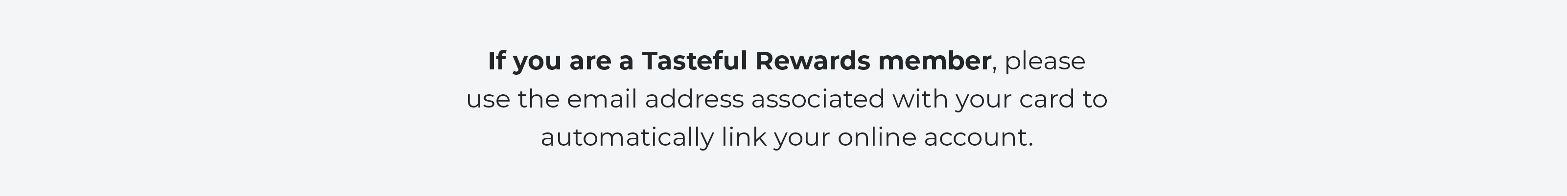 If you are a Tasteful Rewards member, please use the email address associated with your card to automatically link your online account.