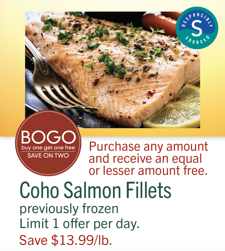 L&B Extras Members: BOGO Coho Salmon Fillets, previously frozen, Limit 1 offer per day, Limit 1 offer per day (Save $13.99/lb.)