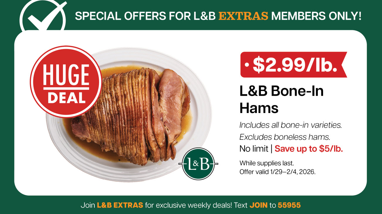 Bonus L&B Extras Offer: $2.99/lb. L&B Bone-in Hams, includes all bone-in varieties. Excludes boneless hams. No limit. Save up to $5/lb. Offer valid through February 4, 2026.  While supplies last. 