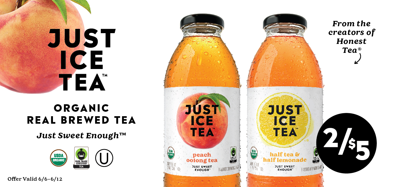 2/$5 Just Ice Tea: Organic Real Brewed Tea - Just Sweet Enough. USDA Organic, Fair Trade and Kosher Certified. From the Creators of Honest Tea. Offer Valid 6/6 - 6/12.