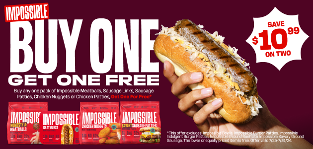 Impossible Foods Plant Based Proteins Buy One Get One Free: Buy any pack of Impossible Meatballs, Sausage Links, Sausage Patties, Chicken Nuggets or Chicken Patties and Get One Pack Free. Save $10.99 on Two.