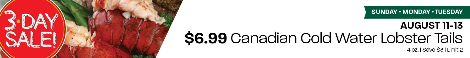 3 Day Sale: $6.99 Canadian Cold Water Lobster Tails 4 oz. - Save $3; Limit 2. August 11-13: Sunday-Tuesday.