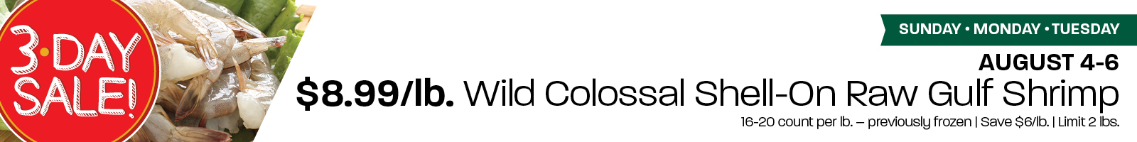 3 Day Sale: $8.99/lb. Wild Colossal Shell-On Raw Gulf Shrimp 16-20 CT per pound - previously frozen. August 4-6: Sunday-Tuesday. Limit 2 lbs. 