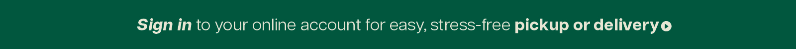 Sign in to your online account for easy, stress-free pickup or delivery. 