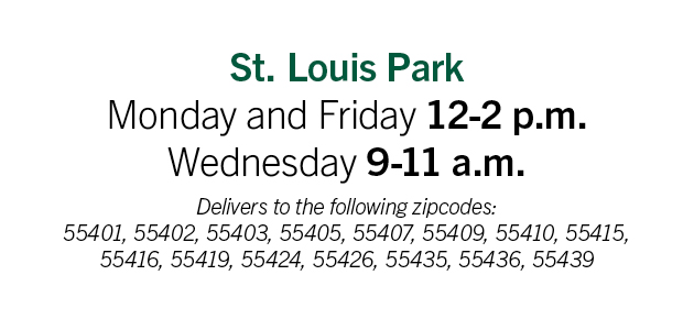 St. Louis Park: Monday & Friday: 12pm-2pm; Wednesday: 9am-11am. Delivery to the following zip codes: 55401, 55402, 55403, 55405, 55407, 55409, 55410, 55415, 55416, 55419, 55424, 55426, 55435, 55436, 55439