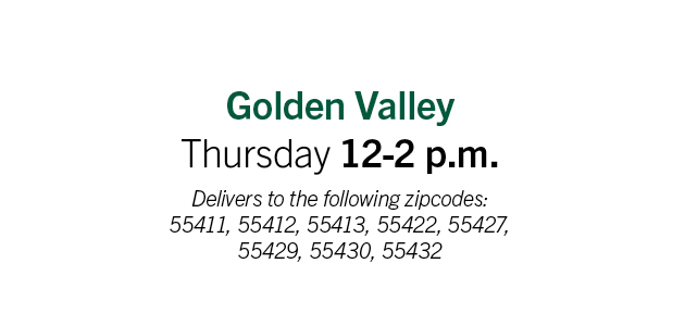 Golden Valley: Thursday 12-2pm. Delivery to the following zip codes: 55411, 55412, 55413, 55442, 55427, 55429, 55430,  55432