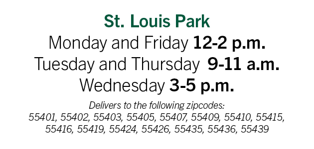 St. Louis Park: Monday and Friday 12-2pm; Tuesday and Thursday 9-11am; Wednesday 3-5pm. Delivery to the following zip codes: 55401, 55402, 55403, 55405, 55407, 55409, 55410, 55415, 55416, 55419, 55424, 55426, 55435, 55436, 55439