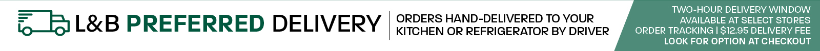 L&B Preferred Delivery: Orders hand-delivered to your kitchen or refrigerator by driver; two-hour delivery window; available at select stores; order tracking; $12.95 delivery fee; look for option at checkout.