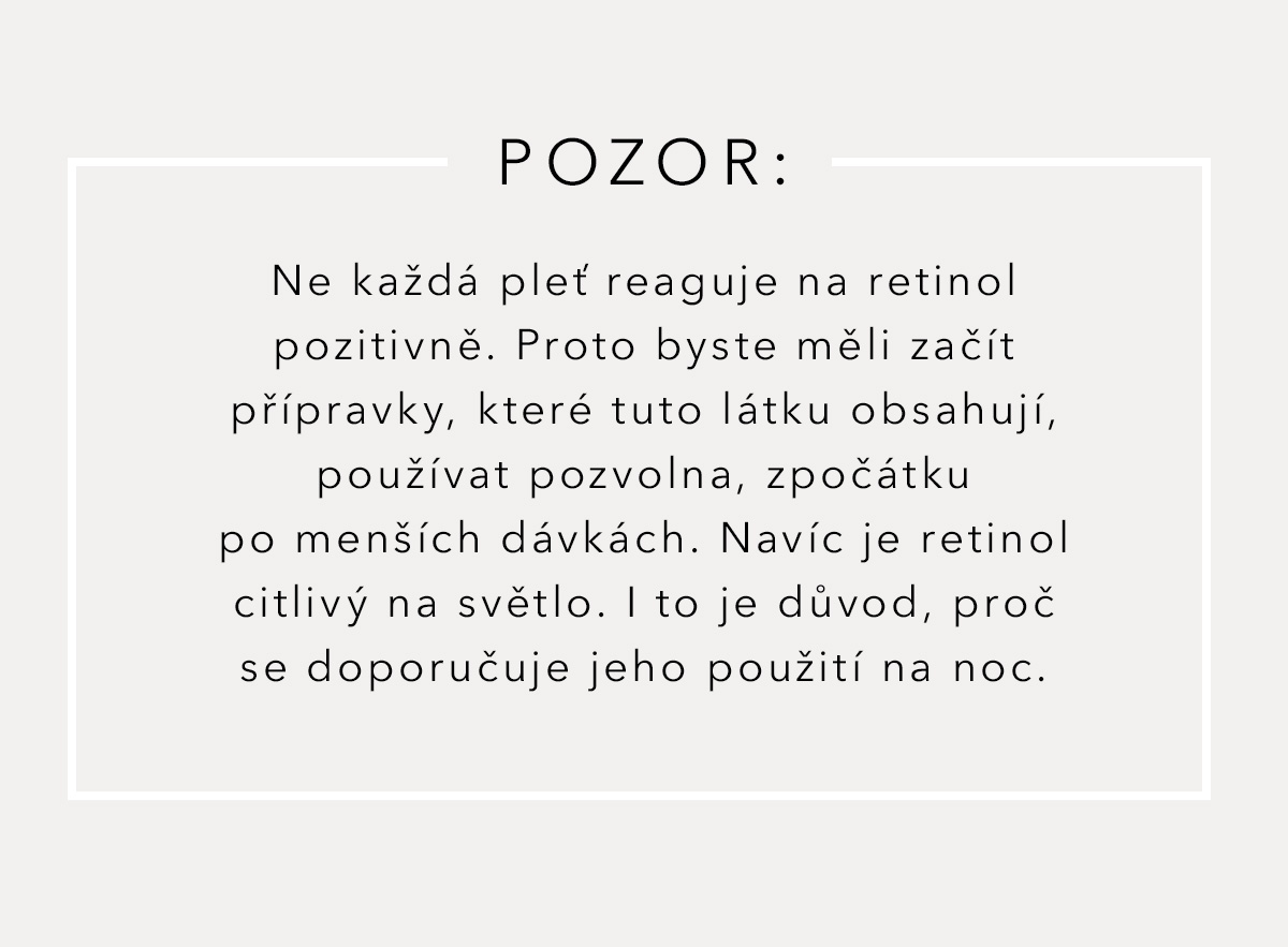 POZOR: Ne každá pleť reaguje na retinol pozitivně. Proto byste měli začít přípravky, která tuto látku obsahují, používat pozvolna, zpočátku po menších dávkách. Navíc je retinol citlivý na světlo. I to je důvod, proč se doporučuje jeho použití na noc. 