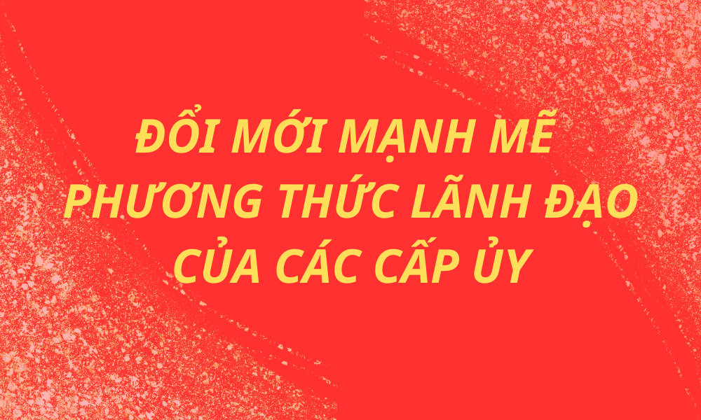 Đổi mới mạnh mẽ phương thức lãnh đạo của các cấp ủy