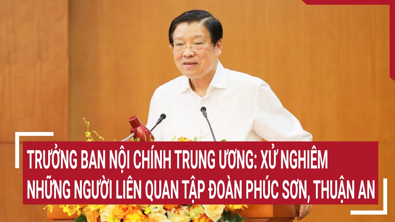 Trưởng ban Nội chính Trung ương: Xử nghiêm những người liên quan Tập đoàn Phúc Sơn, Thuận An