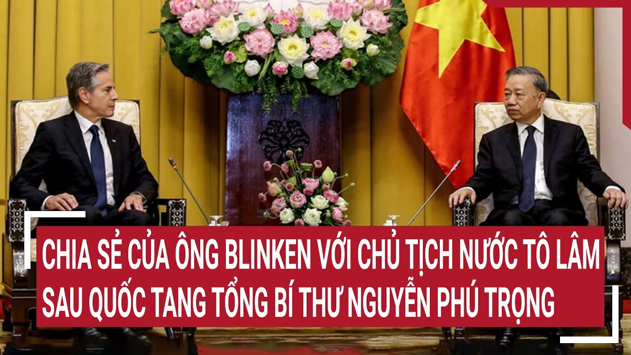 Chia sẻ của ông Blinken với Chủ tịch nước Tô Lâm sau quốc tang Tổng Bí thư Nguyễn Phú Trọng