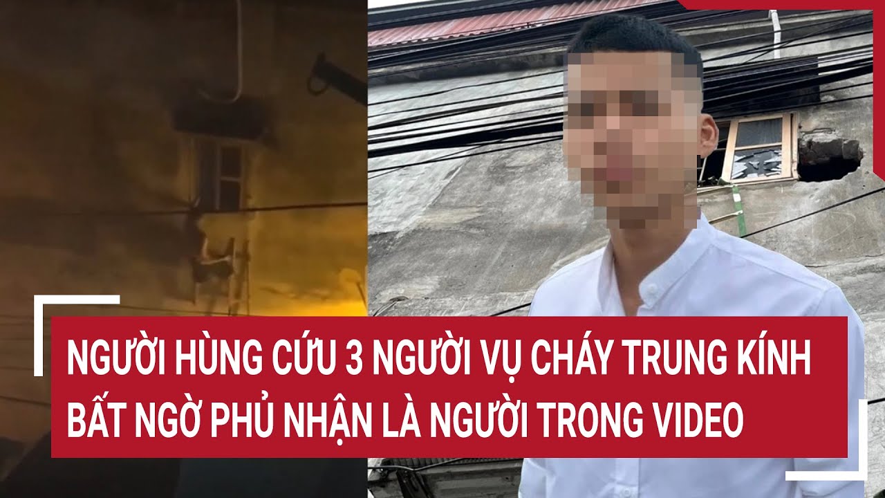 Điểm nóng 24/5: ‘Người hùng’ cứu 3 người vụ cháy Trung Kính bất ngờ phủ nhận là người trong video