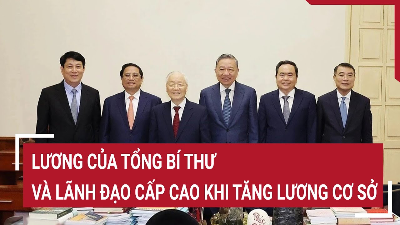 Lương của Tổng Bí thư và lãnh đạo cấp cao khi tăng lương cơ sở