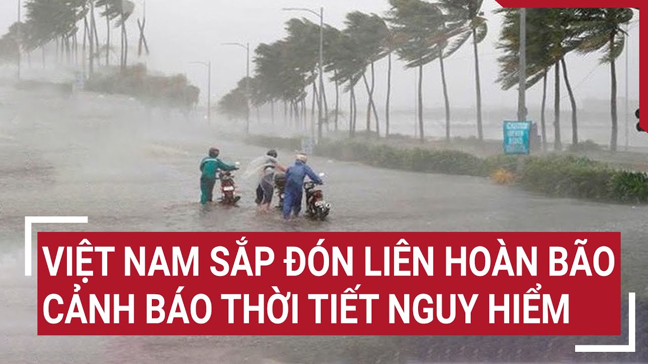 Việt Nam sắp đón liên hoàn bão, cảnh báo thời tiết nguy hiểm