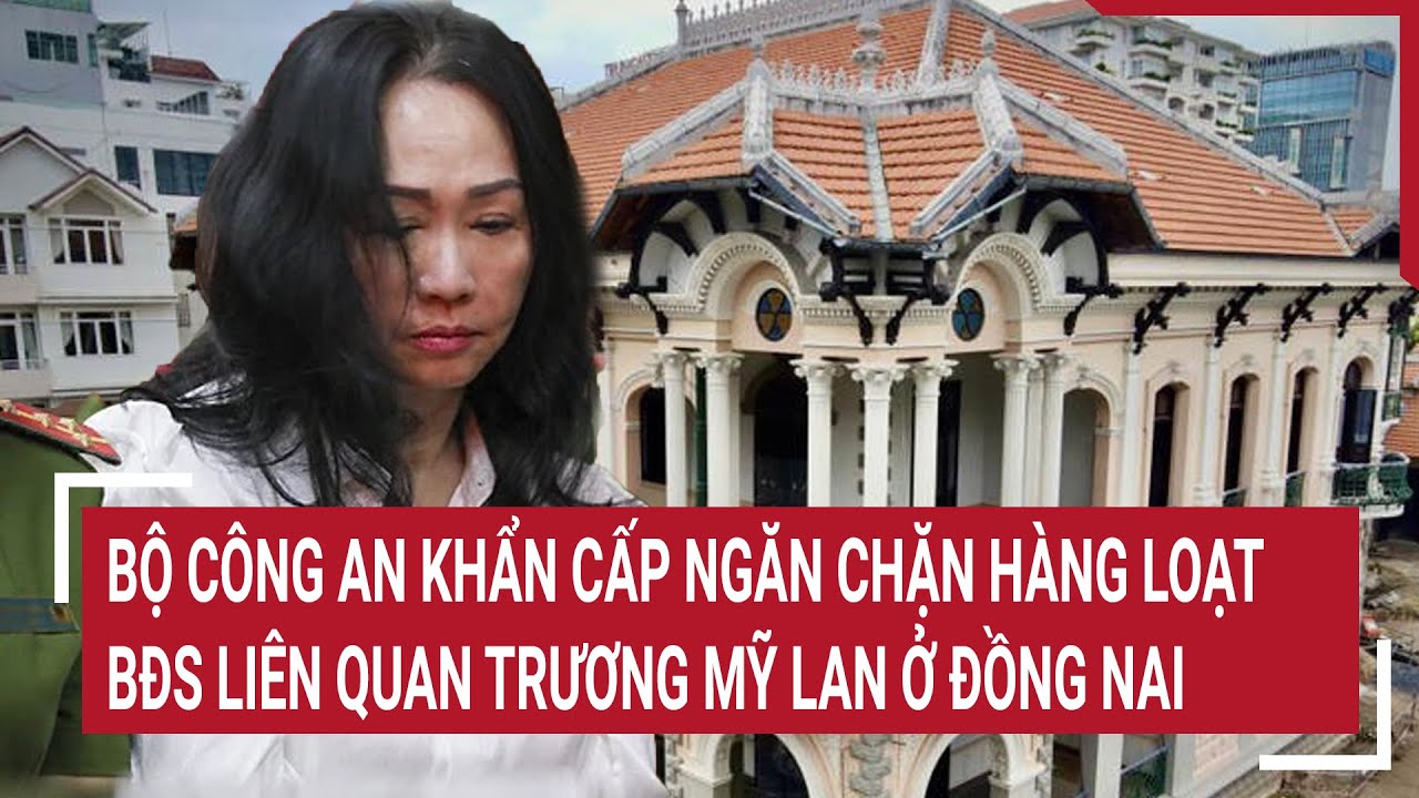 Điểm nóng 14/5: Bộ Công an khẩn cấp ngăn chặn hàng loạt BĐS liên quan Trương Mỹ Lan ở Đồng Nai